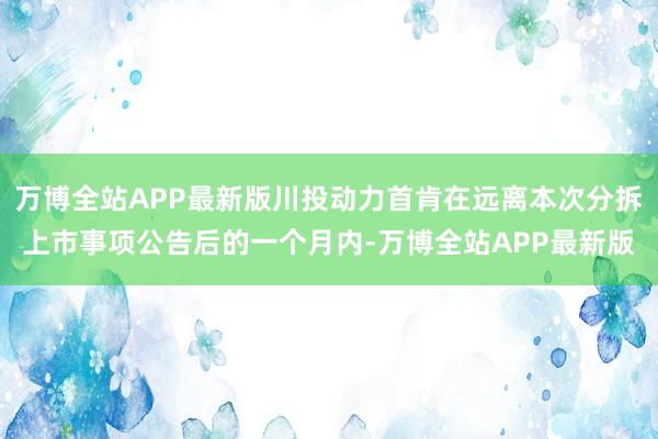 万博全站APP最新版川投动力首肯在远离本次分拆上市事项公告后的一个月内-万博全站APP最新版