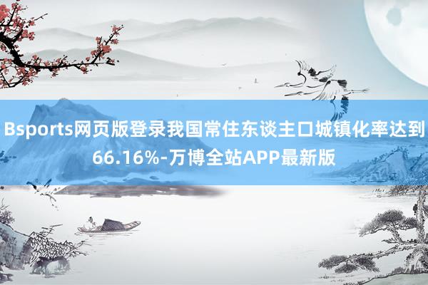 Bsports网页版登录我国常住东谈主口城镇化率达到66.16%-万博全站APP最新版