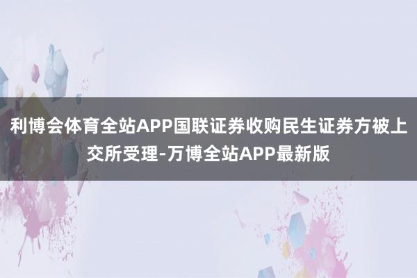 利博会体育全站APP国联证券收购民生证券方被上交所受理-万博全站APP最新版