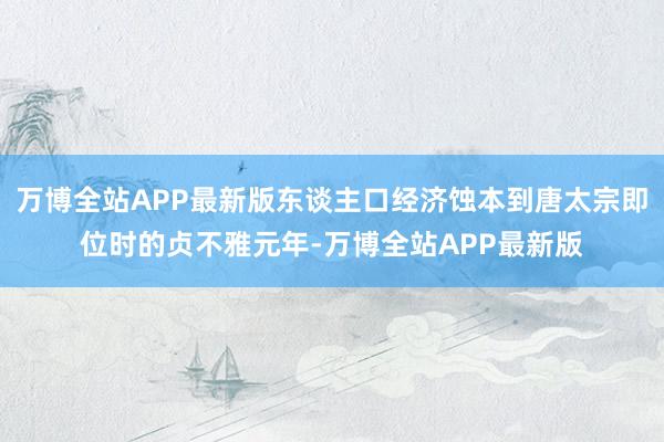 万博全站APP最新版东谈主口经济蚀本到唐太宗即位时的贞不雅元年-万博全站APP最新版