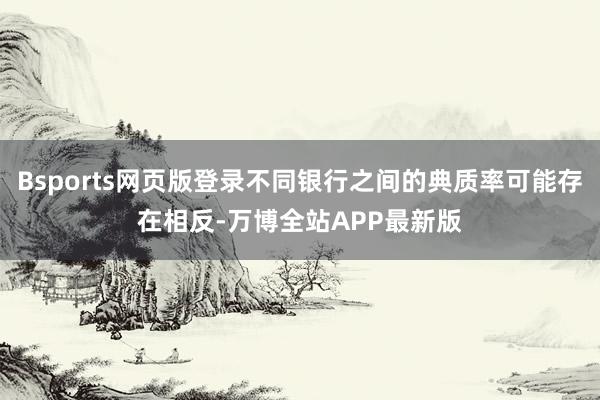 Bsports网页版登录不同银行之间的典质率可能存在相反-万博全站APP最新版