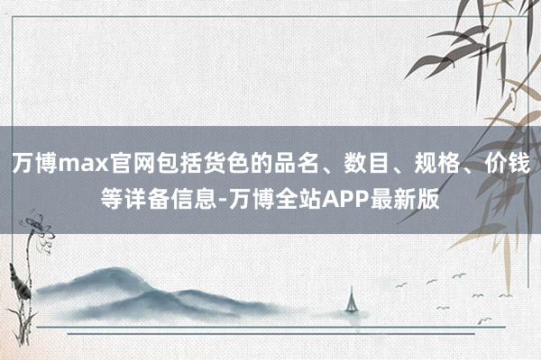 万博max官网包括货色的品名、数目、规格、价钱等详备信息-万博全站APP最新版
