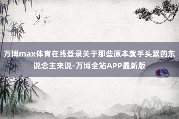 万博max体育在线登录关于那些原本就手头紧的东说念主来说-万博全站APP最新版