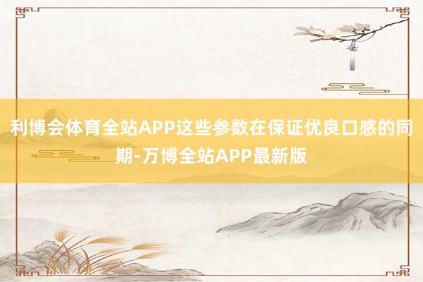 利博会体育全站APP这些参数在保证优良口感的同期-万博全站APP最新版