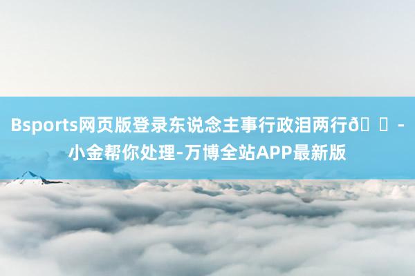 Bsports网页版登录东说念主事行政泪两行😭小金帮你处理-万博全站APP最新版