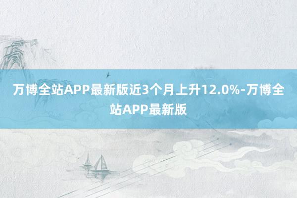 万博全站APP最新版近3个月上升12.0%-万博全站APP最新版