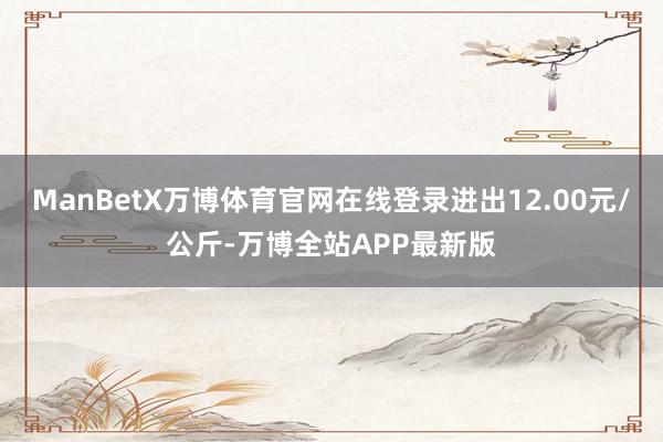 ManBetX万博体育官网在线登录进出12.00元/公斤-万博全站APP最新版