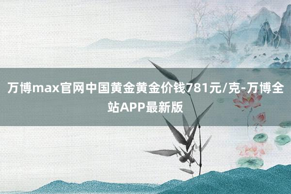 万博max官网中国黄金黄金价钱781元/克-万博全站APP最新版
