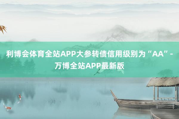 利博会体育全站APP大参转债信用级别为“AA”-万博全站APP最新版