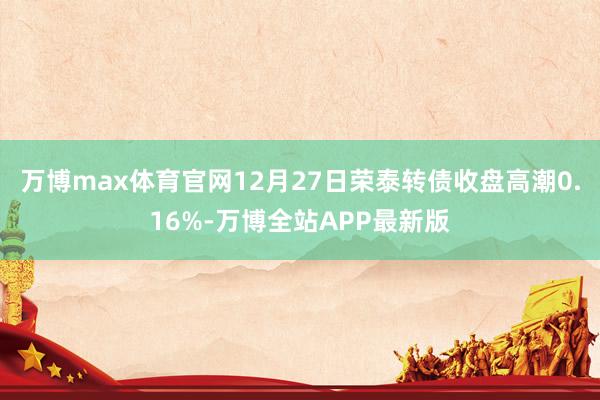万博max体育官网12月27日荣泰转债收盘高潮0.16%-万博全站APP最新版