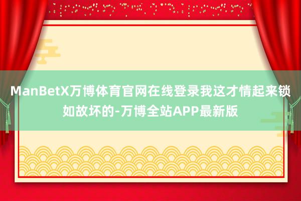ManBetX万博体育官网在线登录我这才情起来锁如故坏的-万博全站APP最新版