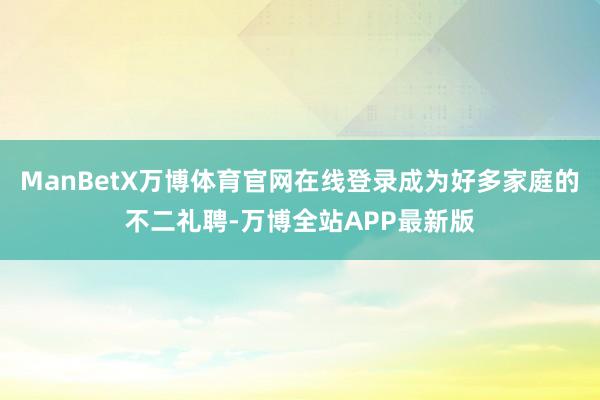 ManBetX万博体育官网在线登录成为好多家庭的不二礼聘-万博全站APP最新版