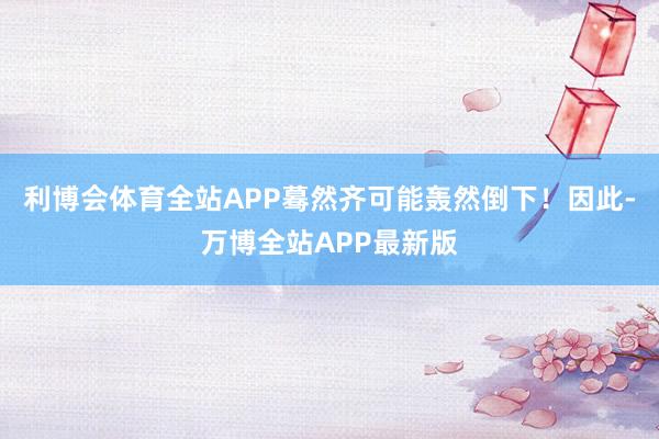 利博会体育全站APP蓦然齐可能轰然倒下！因此-万博全站APP最新版
