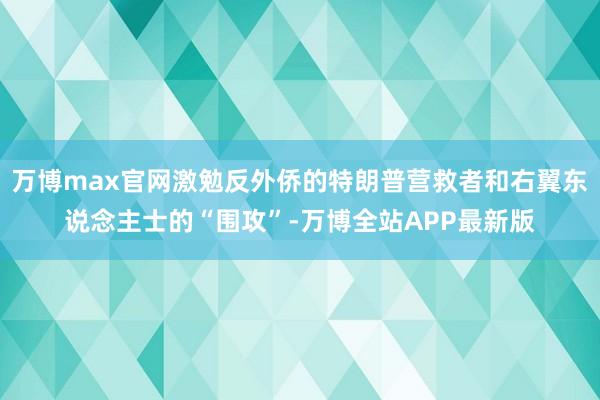 万博max官网激勉反外侨的特朗普营救者和右翼东说念主士的“围攻”-万博全站APP最新版