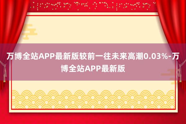 万博全站APP最新版较前一往未来高潮0.03%-万博全站APP最新版