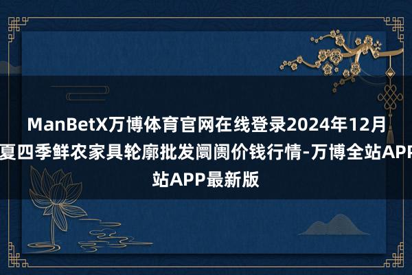 ManBetX万博体育官网在线登录2024年12月31日宁夏四季鲜农家具轮廓批发阛阓价钱行情-万博全站APP最新版