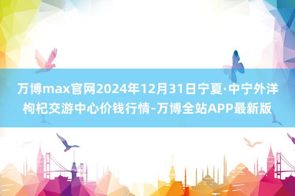 万博max官网2024年12月31日宁夏·中宁外洋枸杞交游中心价钱行情-万博全站APP最新版
