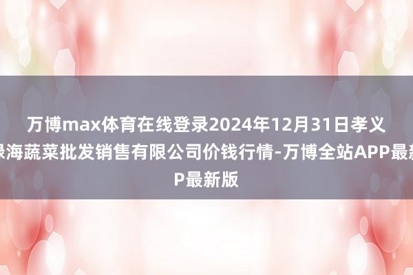 万博max体育在线登录2024年12月31日孝义市绿海蔬菜批发销售有限公司价钱行情-万博全站APP最新版