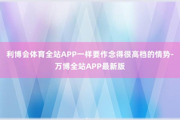 利博会体育全站APP一样要作念得很高档的情势-万博全站APP最新版