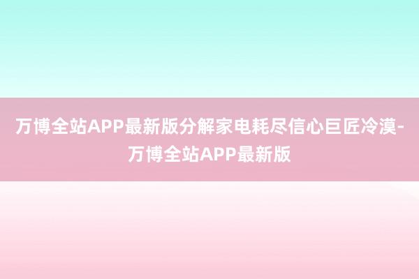 万博全站APP最新版分解家电耗尽信心巨匠冷漠-万博全站APP最新版