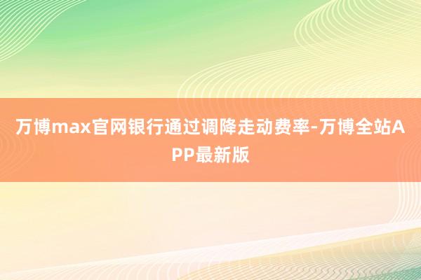 万博max官网银行通过调降走动费率-万博全站APP最新版