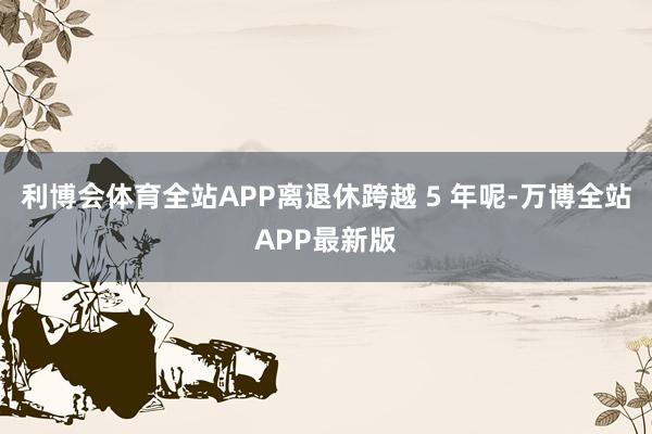 利博会体育全站APP离退休跨越 5 年呢-万博全站APP最新版