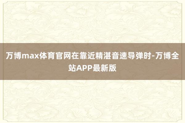 万博max体育官网在靠近精湛音速导弹时-万博全站APP最新版