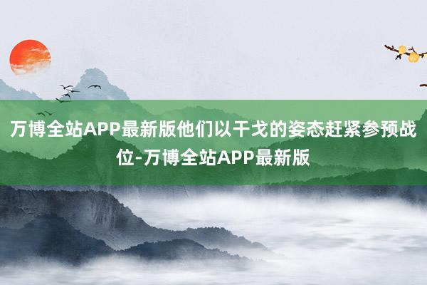 万博全站APP最新版他们以干戈的姿态赶紧参预战位-万博全站APP最新版