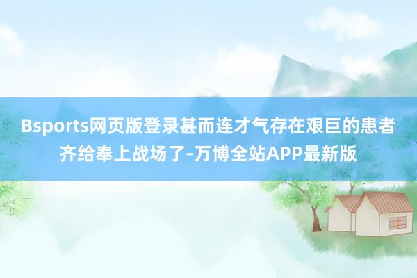 Bsports网页版登录甚而连才气存在艰巨的患者齐给奉上战场了-万博全站APP最新版