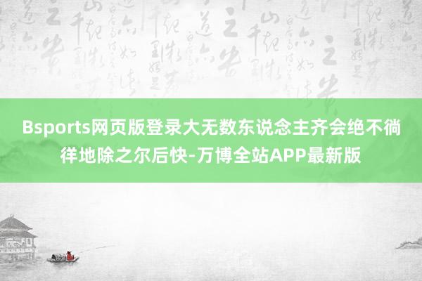 Bsports网页版登录大无数东说念主齐会绝不徜徉地除之尔后快-万博全站APP最新版