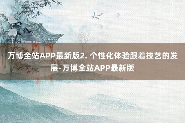 万博全站APP最新版2. 个性化体验跟着技艺的发展-万博全站APP最新版