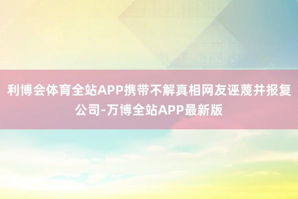 利博会体育全站APP携带不解真相网友诬蔑并报复公司-万博全站APP最新版