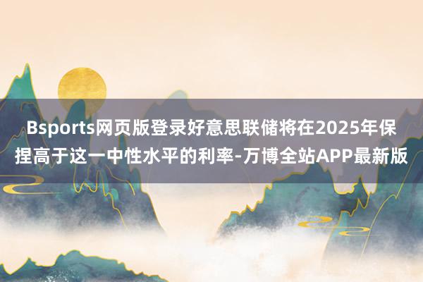 Bsports网页版登录好意思联储将在2025年保捏高于这一中性水平的利率-万博全站APP最新版
