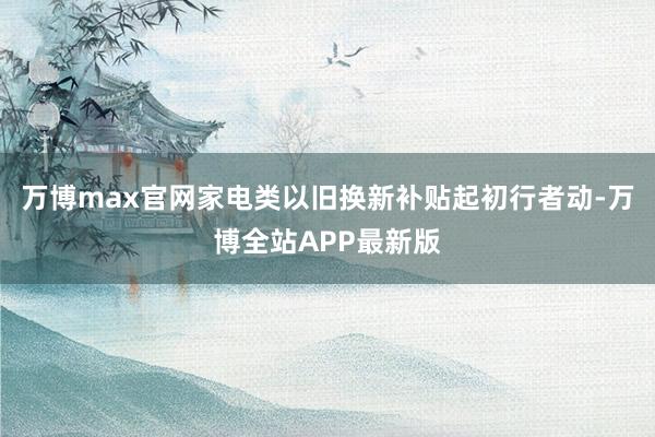 万博max官网家电类以旧换新补贴起初行者动-万博全站APP最新版