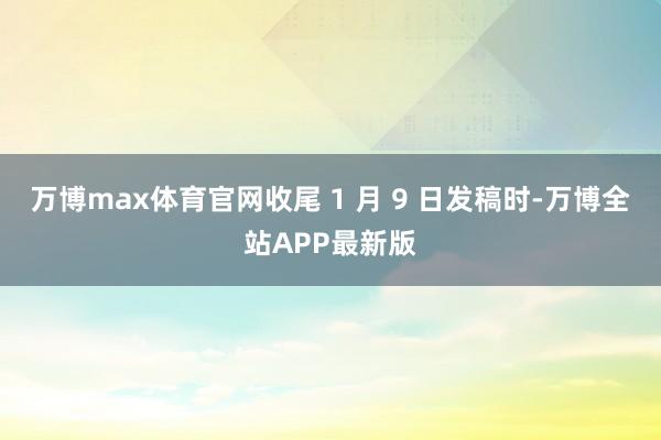万博max体育官网收尾 1 月 9 日发稿时-万博全站APP最新版