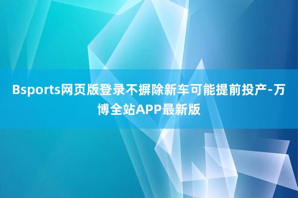 Bsports网页版登录不摒除新车可能提前投产-万博全站APP最新版