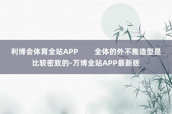 利博会体育全站APP        全体的外不雅造型是比较密致的-万博全站APP最新版