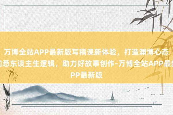 万博全站APP最新版写稿课新体验，打造渊博心态，知悉东谈主生逻辑，助力好故事创作-万博全站APP最新版