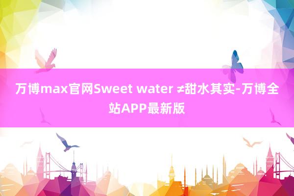 万博max官网Sweet water ≠甜水其实-万博全站APP最新版