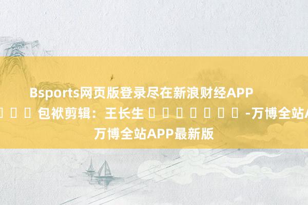 Bsports网页版登录尽在新浪财经APP            						包袱剪辑：王长生 							-万博全站APP最新版