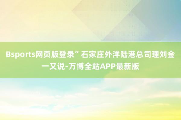 Bsports网页版登录”石家庄外洋陆港总司理刘金一又说-万博全站APP最新版
