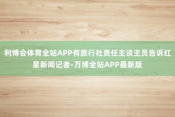 利博会体育全站APP有旅行社责任主谈主员告诉红星新闻记者-万博全站APP最新版