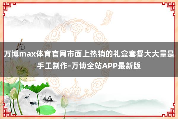 万博max体育官网市面上热销的礼盒套餐大大量是手工制作-万博全站APP最新版