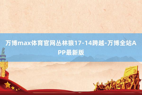 万博max体育官网丛林狼17-14跨越-万博全站APP最新版