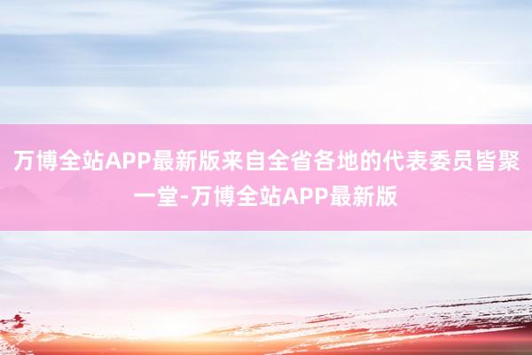 万博全站APP最新版来自全省各地的代表委员皆聚一堂-万博全站APP最新版