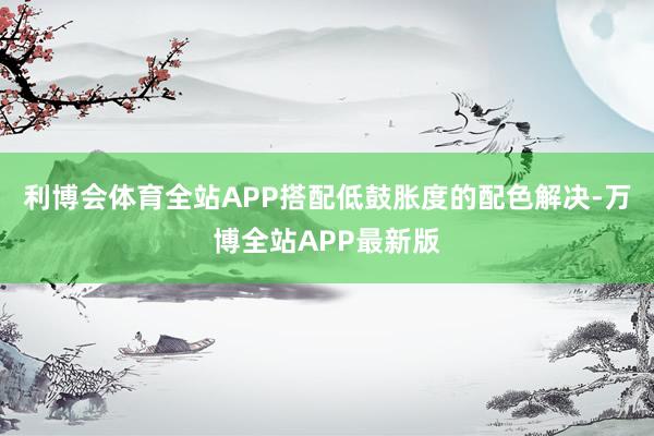 利博会体育全站APP搭配低鼓胀度的配色解决-万博全站APP最新版