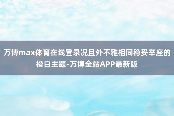 万博max体育在线登录况且外不雅相同稳妥举座的橙白主题-万博全站APP最新版