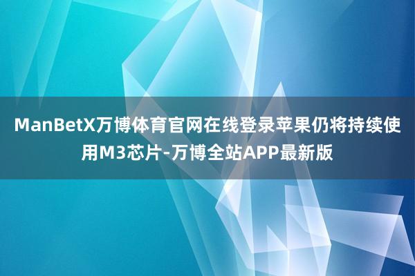 ManBetX万博体育官网在线登录苹果仍将持续使用M3芯片-万博全站APP最新版
