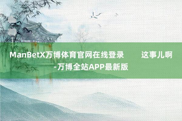 ManBetX万博体育官网在线登录        这事儿啊-万博全站APP最新版