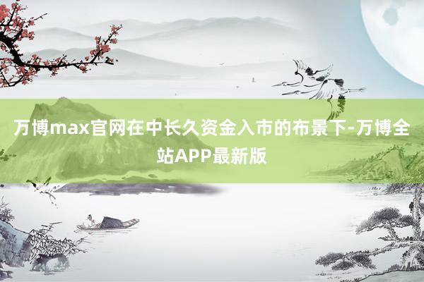 万博max官网在中长久资金入市的布景下-万博全站APP最新版